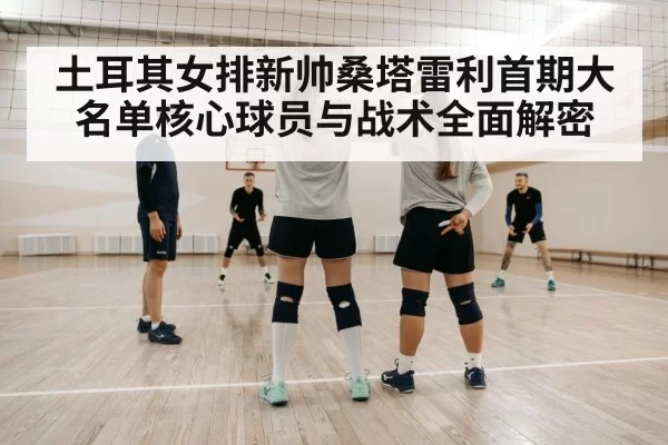 土耳其女排新帅桑塔雷利首期大名单核心球员与战术全面解密