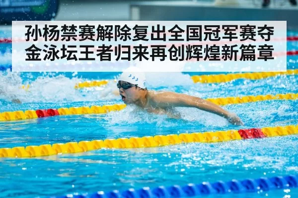 孙杨禁赛解除复出全国冠军赛夺金泳坛王者归来再创辉煌新篇章