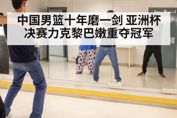 中国男篮十年磨一剑 亚洲杯决赛力克黎巴嫩重夺冠军